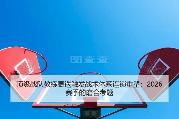 顶级战队教练更迭触发战术体系连锁重塑：2026赛季的磨合考题